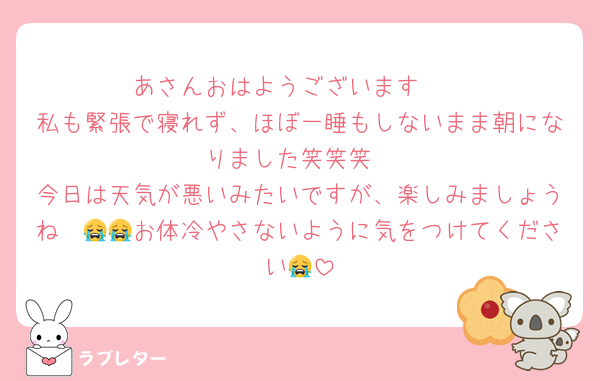 あさんおはようございます☀️
私も緊張で寝れず、ほぼ一睡もしないまま朝になりました笑笑笑
今日は天気が悪いみたいですが、楽しみましょうね〜😭😭お体冷やさないように気をつけてください😭