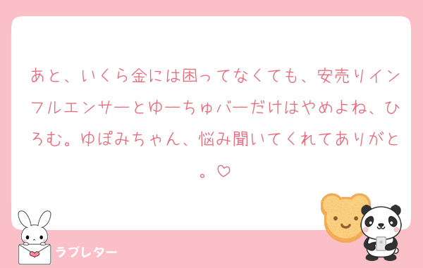 あと、いくら金には困ってなくても、安売りインフルエンサーとゆーちゅバーだけはやめよね、ひろむ。ゆぽみちゃん、悩み聞いてくれてありがと。