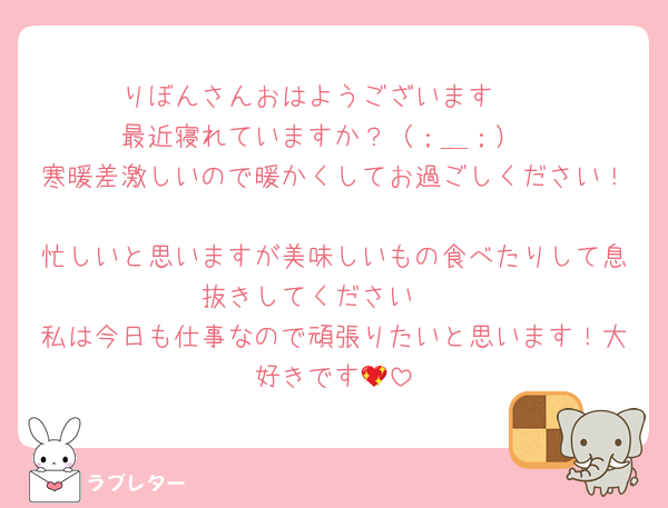 りぼんさんおはようございます☀
最近寝れていますか？（；＿；）
寒暖差激しいので暖かくしてお過ごしください！
忙しいと思いますが美味しいもの食べたりして息抜きしてください🫧
私は今日も仕事なので頑張りたいと思います！大好きです💖