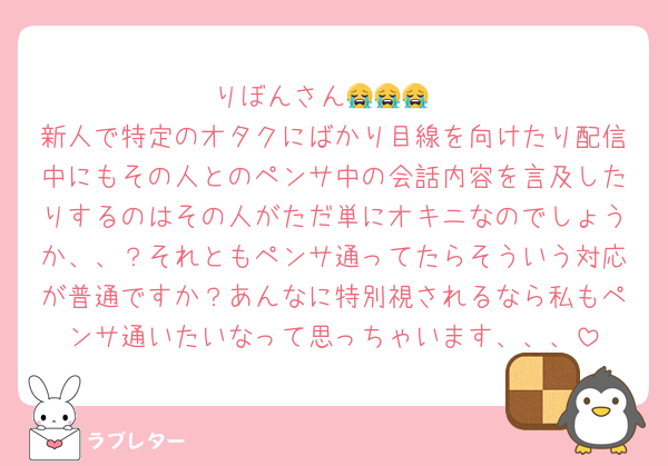 りぼんさん😭😭😭
新人で特定のオタクにばかり目線を向けたり配信中にもその人とのペンサ中の会話内容を言及したりするのはその人がただ単にオキニなのでしょうか、、？それともペンサ通ってたらそういう対応が普通ですか？あんなに特別視されるなら私もペンサ通いたいなって思っちゃいます、、、