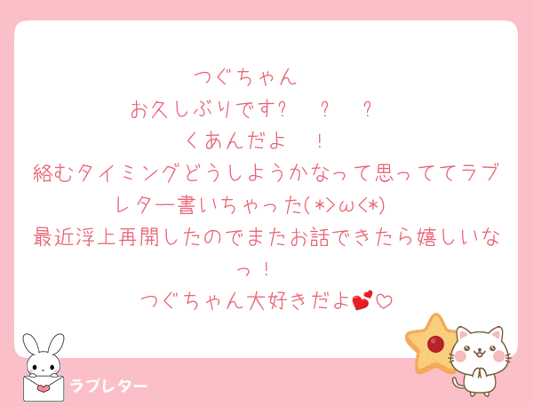 つぐちゃん🫶
お久しぶりです⸜  ෆ‪  ‪⸝‍
くあんだよ〜！
絡むタイミングどうしようかなって思っててラブレター書いちゃった(*>ω<*)♡
最近浮上再開したのでまたお話できたら嬉しいなっ！
つぐちゃん大好きだよ💕