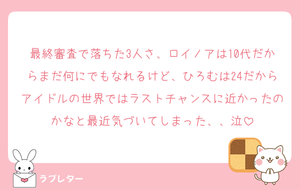 最終審査で落ちた3人さ、ロイノアは10代だからまだ何にでもなれるけど、ひろむは24だからアイドルの世界ではラストチャンスに近かったのかなと最近気づいてしまった、、泣
