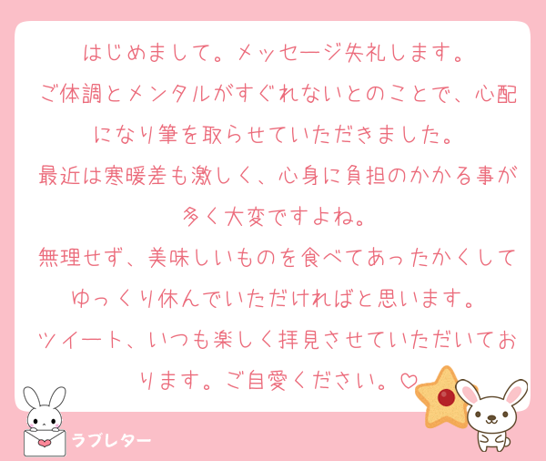 はじめまして。メッセージ失礼します。
ご体調とメンタルがすぐれないとのことで、心配になり筆を取らせていただきました。
最近は寒暖差も激しく、心身に負担のかかる事が多く大変ですよね。
無理せず、美味しいものを食べてあったかくしてゆっくり休んでいただければと思います。
ツイート、いつも楽しく拝見させていただいております。ご自愛ください。