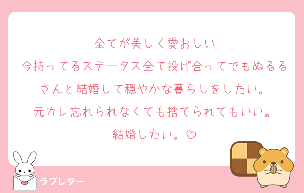 全てが美しく愛おしい
今持ってるステータス全て投げ合ってでもぬるるさんと結婚して穏やかな暮らしをしたい。
元カレ忘れられなくても捨てられてもいい。
結婚したい。