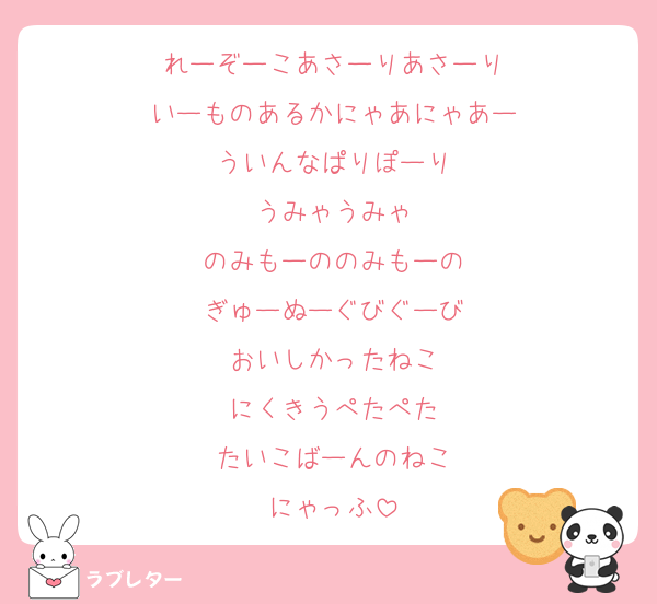 れーぞーこあさーりあさーり
いーものあるかにゃあにゃあー
ういんなぱりぽーり
うみゃうみゃ
のみもーののみもーの
ぎゅーぬーぐびぐーび
おいしかったねこ
にくきうぺたぺた
たいこばーんのねこ
にゃっふ
