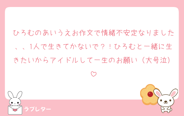 ひろむのあいうえお作文で情緒不安定なりました、、1人で生きてかないで？！ひろむと一緒に生きたいからアイドルして一生のお願い（大号泣）