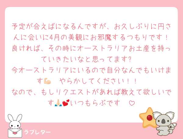 予定が合えばになるんですが、お久しぶりに円さんに会いに4月の美観にお邪魔するつもりです！良ければ、その時にオーストラリアお土産を持っていきたいなと思ってます✨️
今オーストラリアにいるので自分なんでもいけます💪🏻やらかしてください！！
なので、もしリクエストがあれば教えて欲しいです🙏🏻いつもらぶです︎💕︎