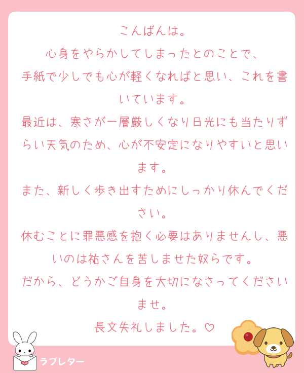こんばんは。
心身をやらかしてしまったとのことで、
手紙で少しでも心が軽くなればと思い、これを書いています。
最近は、寒さが一層厳しくなり日光にも当たりずらい天気のため、心が不安定になりやすいと思います。
また、新しく歩き出すためにしっかり休んでください。
休むことに罪悪感を抱く必要はありませんし、悪いのは祐さんを苦しませた奴らです。
だから、どうかご自身を大切になさってくださいませ。
長文失礼しました。