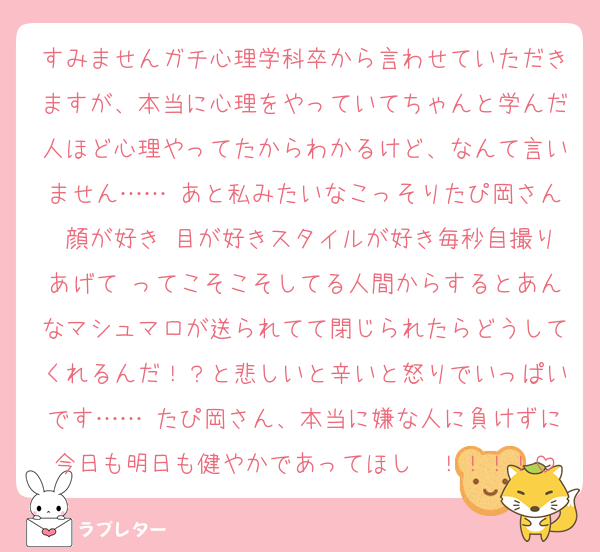 すみませんガチ心理学科卒から言わせていただきますが、本当に心理をやっていてちゃんと学んだ人ほど心理やってたからわかるけど、なんて言いません…… あと私みたいなこっそりたぴ岡さん♡顔が好き♡目が好きスタイルが好き毎秒自撮りあげて♡ってこそこそしてる人間からするとあんなマシュマロが送られてて閉じられたらどうしてくれるんだ！？と悲しいと辛いと怒りでいっぱいです…… たぴ岡さん、本当に嫌な人に負けずに今日も明日も健やかであってほし〜！！！！