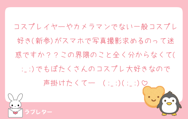 コスプレイヤーやカメラマンでない一般コスプレ好き(新参)がスマホで写真撮影求めるのって迷惑ですか？？この界隈のこと全く分からなくて(;_;)でもぽたくさんのコスプレ大好きなので声掛けたくてー〜(;_;)(;_;)