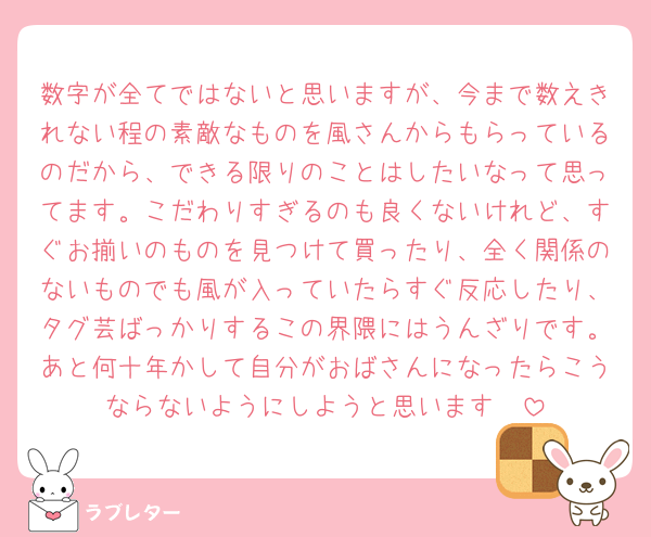 数字が全てではないと思いますが、今まで数えきれない程の素敵なものを風さんからもらっているのだから、できる限りのことはしたいなって思ってます。こだわりすぎるのも良くないけれど、すぐお揃いのものを見つけて買ったり、全く関係のないものでも風が入っていたらすぐ反応したり、タグ芸ばっかりするこの界隈にはうんざりです。あと何十年かして自分がおばさんになったらこうならないようにしようと思います🥺