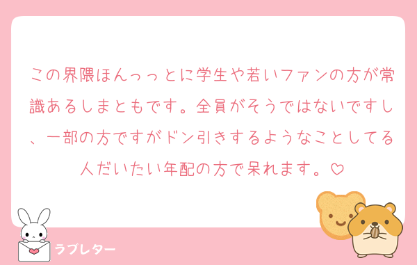 この界隈ほんっっとに学生や若いファンの方が常識あるしまともです。全員がそうではないですし、一部の方ですがドン引きするようなことしてる人だいたい年配の方で呆れます。