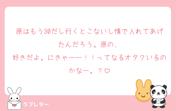 原はもう30だし行くとこないし情で入れてあげたんだろう。原の、
好きだよ。にきゃーー！！ってなるオタクいるのかなー。？