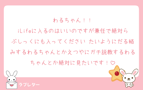 わるちゃん！！
iLifeに入るのはいいのですが兼任で絶対らぶしっくにも入ってください たいようにだる絡みするわるちゃんとかえつやにガチ説教するわるちゃんとか絶対に見たいです！