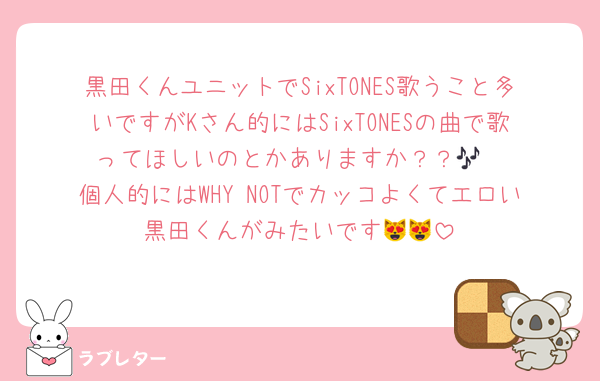 黒田くんユニットでSixTONES歌うこと多いですがKさん的にはSixTONESの曲で歌ってほしいのとかありますか？？🎶
個人的にはWHY NOTでカッコよくてエロい黒田くんがみたいです😻😻