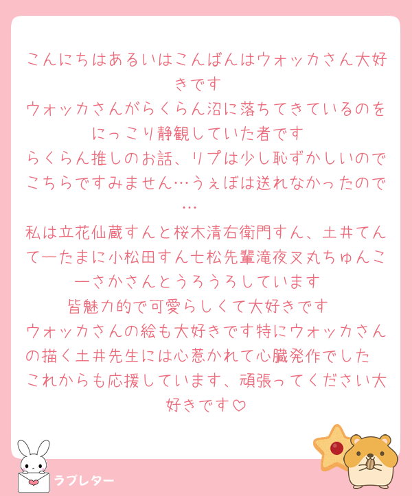こんにちはあるいはこんばんはウォッカさん大好きです
ウォッカさんがらくらん沼に落ちてきているのをにっこり静観していた者です
らくらん推しのお話、リプは少し恥ずかしいのでこちらですみません…うぇぼは送れなかったので…🥲
私は立花仙蔵すんと桜木清右衛門すん、土井てんてーたまに小松田すん七松先輩滝夜叉丸ちゅんこーさかさんとうろうろしています
皆魅力的で可愛らしくて大好きです
ウォッカさんの絵も大好きです特にウォッカさんの描く土井先生には心惹かれて心臓発作でした
これからも応援しています、頑張ってください大好きです