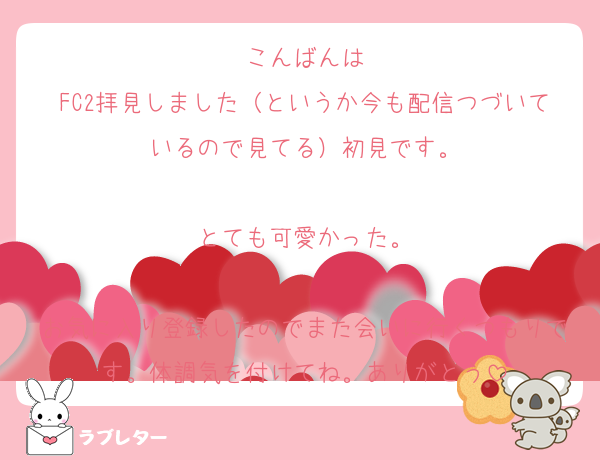こんばんは
FC2拝見しました（というか今も配信つづいているので見てる）初見です。

とても可愛かった。

お気に入り登録したのでまた会いに行くつもりです。体調気を付けてね。ありがとう