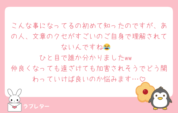 こんな事になってるの初めて知ったのですが、あの人、文章のクセがすごいのご自身で理解されてないんですね😂
ひと目で誰か分かりましたww
仲良くなっても遠ざけても加害されそうでどう関わっていけば良いのか悩みます…