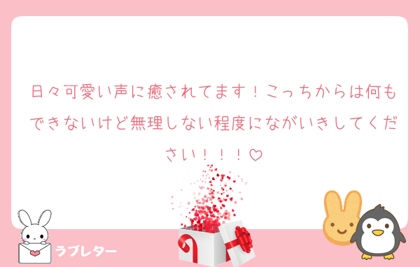 日々可愛い声に癒されてます！こっちからは何もできないけど無理しない程度にながいきしてください！！！