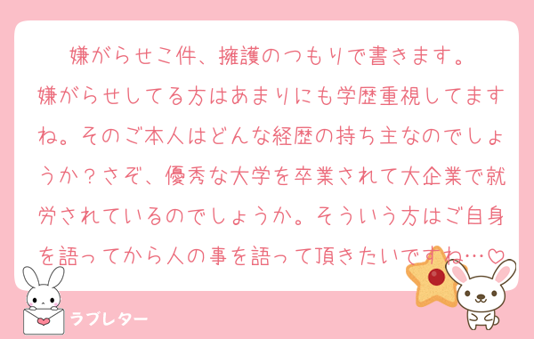 嫌がらせこ件、擁護のつもりで書きます。
嫌がらせしてる方はあまりにも学歴重視してますね。そのご本人はどんな経歴の持ち主なのでしょうか？さぞ、優秀な大学を卒業されて大企業で就労されているのでしょうか。そういう方はご自身を語ってから人の事を語って頂きたいですね…