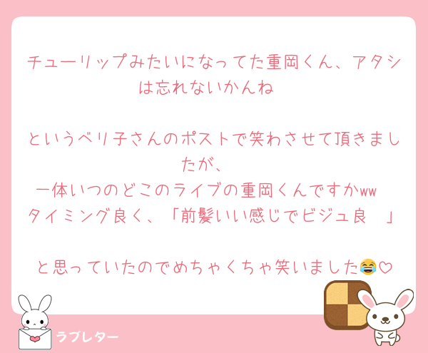 チューリップみたいになってた重岡くん、アタシは忘れないかんね

というベリ子さんのポストで笑わさせて頂きましたが、
一体いつのどこのライブの重岡くんですかww
タイミング良く、「前髪いい感じでビジュ良〜」
と思っていたのでめちゃくちゃ笑いました😂