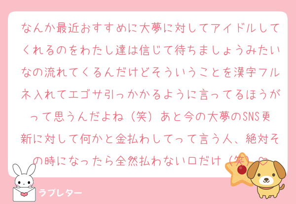 なんか最近おすすめに大夢に対してアイドルしてくれるのをわたし達は信じて待ちましょうみたいなの流れてくるんだけどそういうことを漢字フルネ入れてエゴサ引っかかるように言ってるほうがって思うんだよね（笑）あと今の大夢のSNS更新に対して何かと金払わしてって言う人、絶対その時になったら全然払わない口だけ（笑）