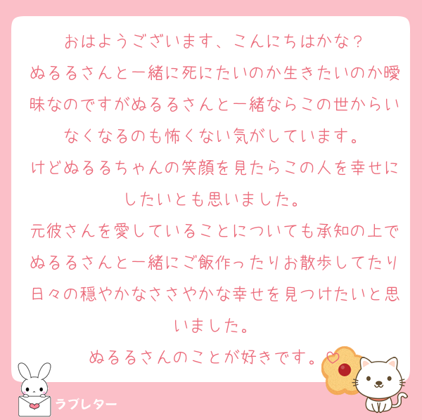 おはようございます、こんにちはかな？
ぬるるさんと一緒に死にたいのか生きたいのか曖昧なのですがぬるるさんと一緒ならこの世からいなくなるのも怖くない気がしています。
けどぬるるちゃんの笑顔を見たらこの人を幸せにしたいとも思いました。
元彼さんを愛していることについても承知の上でぬるるさんと一緒にご飯作ったりお散歩してたり日々の穏やかなささやかな幸せを見つけたいと思いました。
ぬるるさんのことが好きです。