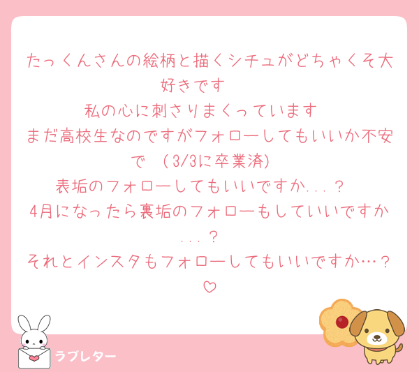 たっくんさんの絵柄と描くシチュがどちゃくそ大好きです🥺︎︎
私の心に刺さりまくっています
まだ高校生なのですがフォローしてもいいか不安で🥺(3/3に卒業済)
表垢のフォローしてもいいですか...？
4月になったら裏垢のフォローもしていいですか...？
それとインスタもフォローしてもいいですか…？