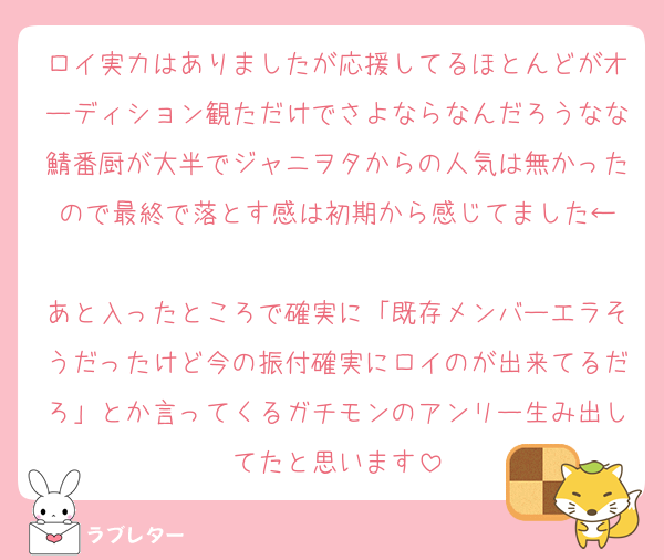 ロイ実力はありましたが応援してるほとんどがオーディション観ただけでさよならなんだろうなな鯖番厨が大半でジャニヲタからの人気は無かったので最終で落とす感は初期から感じてました←

あと入ったところで確実に「既存メンバーエラそうだったけど今の振付確実にロイのが出来てるだろ」とか言ってくるガチモンのアンリー生み出してたと思います