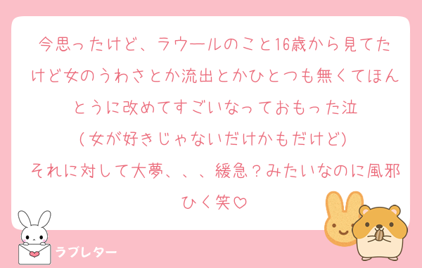 今思ったけど、ラウールのこと16歳から見てたけど女のうわさとか流出とかひとつも無くてほんとうに改めてすごいなっておもった泣
(女が好きじゃないだけかもだけど)
それに対して大夢、、、緩急？みたいなのに風邪ひく笑