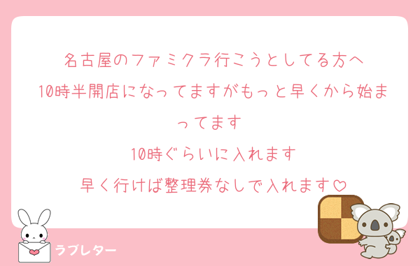 名古屋のファミクラ行こうとしてる方へ
10時半開店になってますがもっと早くから始まってます♡
10時ぐらいに入れます
早く行けば整理券なしで入れます