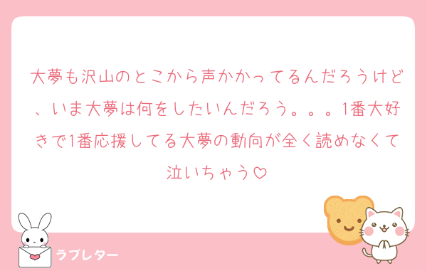 大夢も沢山のとこから声かかってるんだろうけど、いま大夢は何をしたいんだろう。。。1番大好きで1番応援してる大夢の動向が全く読めなくて泣いちゃう