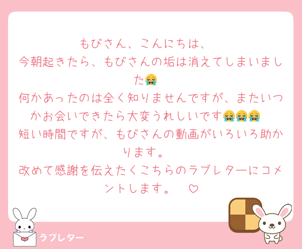 もびさん、こんにちは、
今朝起きたら、もびさんの垢は消えてしまいました😭
何かあったのは全く知りませんですが、またいつかお会いできたら大変うれしいです😭😭😭
短い時間ですが、もびさんの動画がいろいろ助かります。
改めて感謝を伝えたくこちらのラブレターにコメントします。❤️