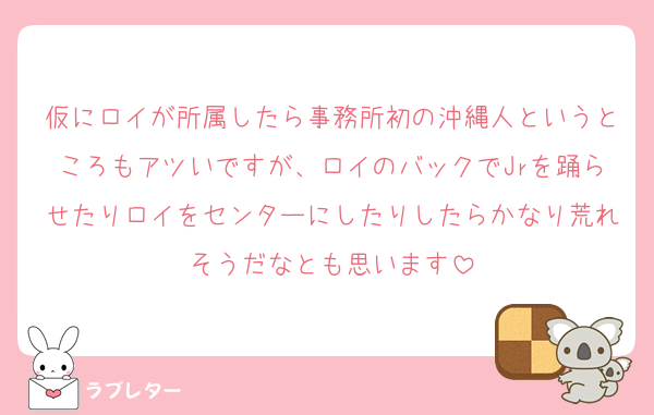 仮にロイが所属したら事務所初の沖縄人というところもアツいですが、ロイのバックでJrを踊らせたりロイをセンターにしたりしたらかなり荒れそうだなとも思います