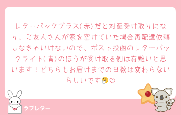 レターパックプラス(赤)だと対面受け取りになり、ご友人さんが家を空けていた場合再配達依頼しなきゃいけないので、ポスト投函のレターパックライト(青)のほうが受け取る側は有難いと思います！どちらもお届けまでの日数は変わらないらしいです🤔
