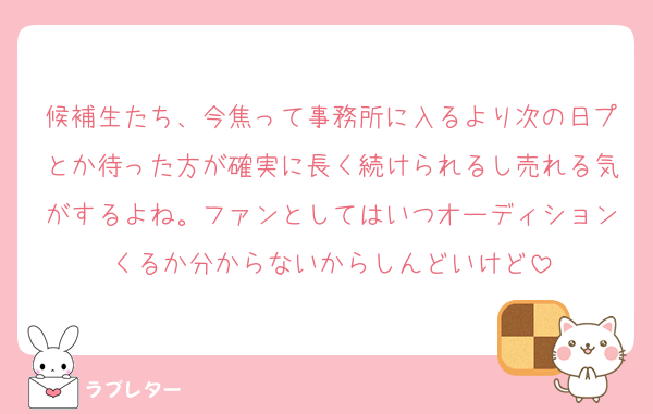 候補生たち、今焦って事務所に入るより次の日プとか待った方が確実に長く続けられるし売れる気がするよね。ファンとしてはいつオーディションくるか分からないからしんどいけど