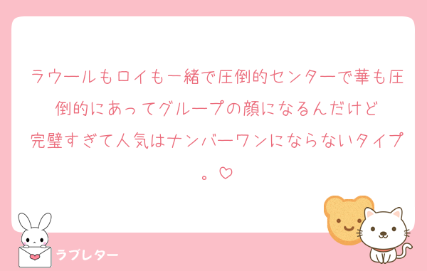 ラウールもロイも一緒で圧倒的センターで華も圧倒的にあってグループの顔になるんだけど
完璧すぎて人気はナンバーワンにならないタイプ。