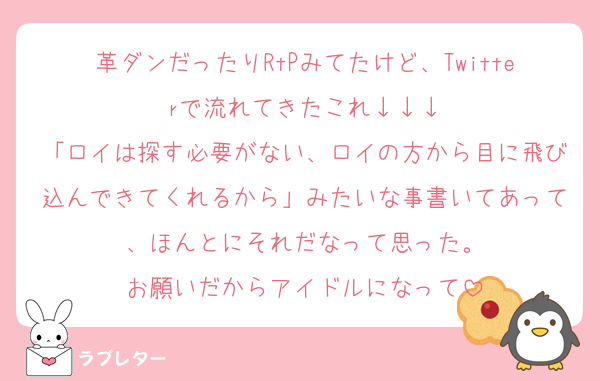 革ダンだったりRtPみてたけど、Twitterで流れてきたこれ↓↓↓
「ロイは探す必要がない、ロイの方から目に飛び込んできてくれるから」みたいな事書いてあって、ほんとにそれだなって思った。
お願いだからアイドルになって