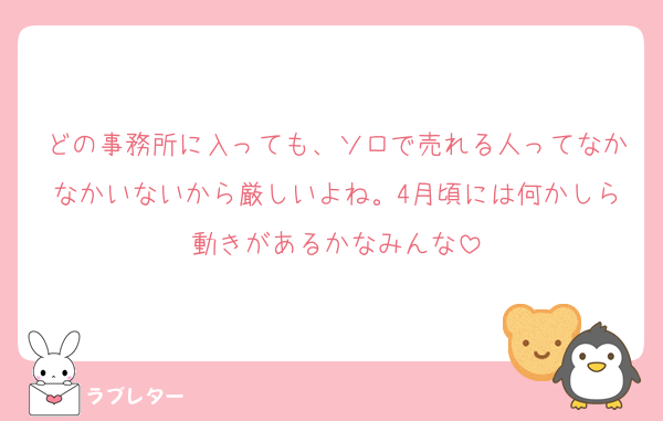 どの事務所に入っても、ソロで売れる人ってなかなかいないから厳しいよね。4月頃には何かしら動きがあるかなみんな