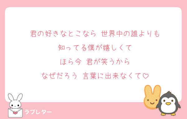 君の好きなとこなら 世界中の誰よりも
知ってる僕が嬉しくて
ほら今 君が笑うから
なぜだろう 言葉に出来なくて