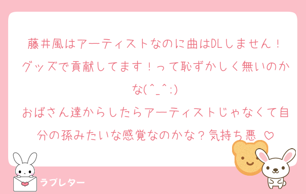 藤井風はアーティストなのに曲はDLしません！グッズで貢献してます！って恥ずかしく無いのかな(^_^;)
おばさん達からしたらアーティストじゃなくて自分の孫みたいな感覚なのかな？気持ち悪♫