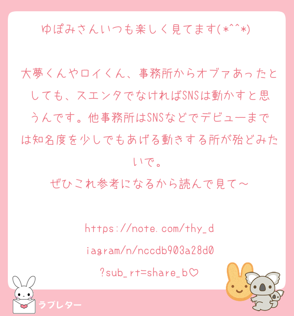 ゆぽみさんいつも楽しく見てます(*^^*) 
大夢くんやロイくん、事務所からオブァあったとしても、スエンタでなければSNSは動かすと思うんです。他事務所はSNSなどでデビューまでは知名度を少しでもあげる動きする所が殆どみたいで。
ぜひこれ参考になるから読んで見て～
 
https://note.com/thy_diagram/n/nccdb903a28d0?sub_rt=share_b