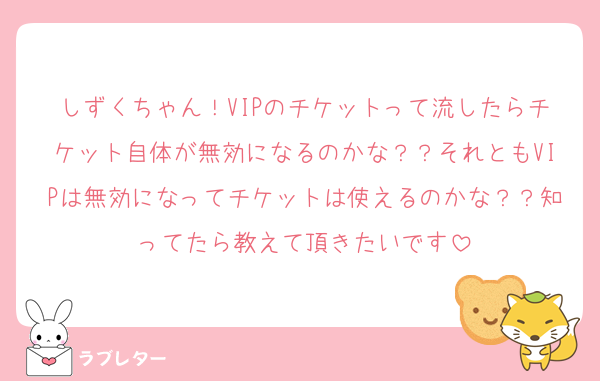 しずくちゃん！VIPのチケットって流したらチケット自体が無効になるのかな？？それともVIPは無効になってチケットは使えるのかな？？知ってたら教えて頂きたいです
