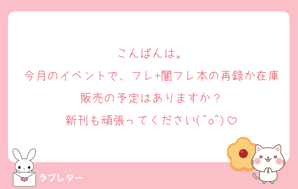 こんばんは。
今月のイベントで、フレ+闇フレ本の再録か在庫販売の予定はありますか？
新刊も頑張ってください(^o^)