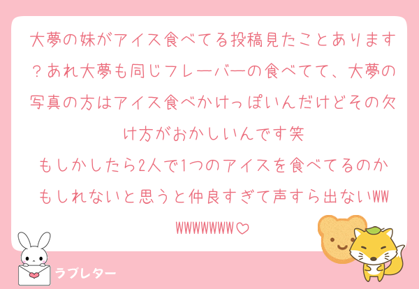 大夢の妹がアイス食べてる投稿見たことあります？あれ大夢も同じフレーバーの食べてて、大夢の写真の方はアイス食べかけっぽいんだけどその欠け方がおかしいんです笑
もしかしたら2人で1つのアイスを食べてるのかもしれないと思うと仲良すぎて声すら出ないWWWWWWWWW