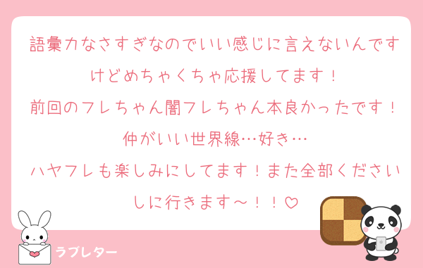 語彙力なさすぎなのでいい感じに言えないんですけどめちゃくちゃ応援してます！
前回のフレちゃん闇フレちゃん本良かったです！仲がいい世界線…好き…
ハヤフレも楽しみにしてます！また全部くださいしに行きます～！！
