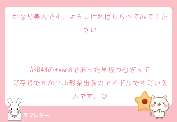 かなり美人です、よろしければしらべてみてください


AKB48のteam8であった早坂つむぎってご存じですか？山形県出身のアイドルですごい美人です。