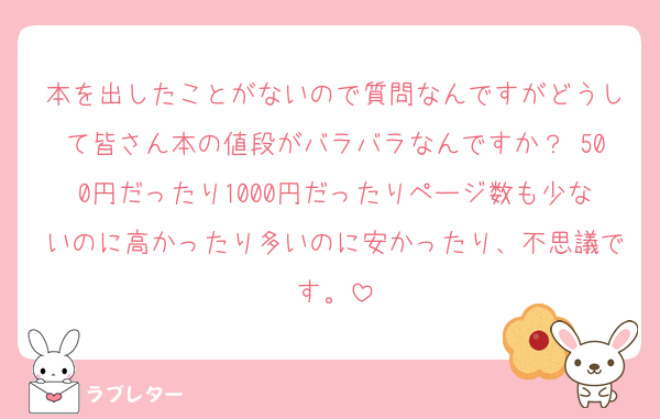 本を出したことがないので質問なんですがどうして皆さん本の値段がバラバラなんですか？ 500円だったり1000円だったりページ数も少ないのに高かったり多いのに安かったり、不思議です。