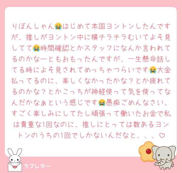 りぼんしゃん😭はじめて本国ヨントンしたんですが、推しがヨントン中に横チラチラむいてよそ見してて😭時間確認とかスタッフになんか言われてるのかなーともおもったんですが、一生懸命話してる時によそ見されてめっちゃつらいです😭大金払ってるのに、楽しくなかったかな？とか疲れてるのかな？とかこっちが神経使って気を使ってなんだかなぁという感じです😭愚痴ごめんなさい、すごく楽しみにしてたし頑張って働いたお金で私は貴重な1回なのに、推しにとっては数あるヨントンのうちの1回でしかないんだなと、、、