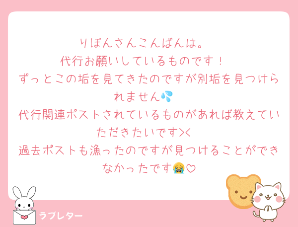りぼんさんこんばんは。
代行お願いしているものです！
ずっとこの垢を見てきたのですが別垢を見つけられません💦
代行関連ポストされているものがあれば教えていただきたいです><
過去ポストも漁ったのですが見つけることができなかったです😭